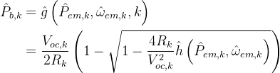\begin{aligned} \hat{P}_{b, k} &=\hat{g}\left(\hat{P}_{e m, k}, \hat{\omega}_{e m, k}, k\right) \\ &=\frac{V_{o c, k}}{2 R_{k}}\left(1-\sqrt{1-\frac{4 R_{k}}{V_{o c, k}^{2}} \hat{h}\left(\hat{P}_{e m, k}, \hat{\omega}_{e m, k}\right)}\right) \end{aligned}