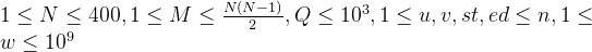 1\leq N\leq 400,1\leq M\leq \frac{N(N-1)}{2},Q\leq 10^3, 1\leq u,v,st,ed\leq n,1\leq w\leq 10^9